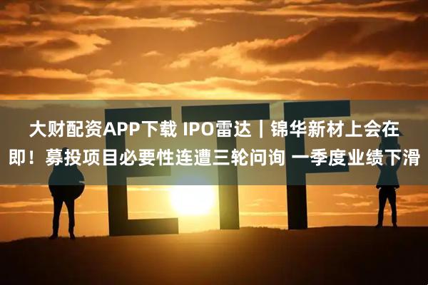 大财配资APP下载 IPO雷达｜锦华新材上会在即！募投项目必要性连遭三轮问询 一季度业绩下滑