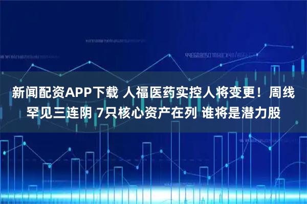 新闻配资APP下载 人福医药实控人将变更！周线罕见三连阴 7只核心资产在列 谁将是潜力股