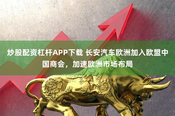 炒股配资杠杆APP下载 长安汽车欧洲加入欧盟中国商会，加速欧洲市场布局