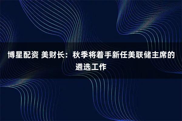 博星配资 美财长：秋季将着手新任美联储主席的遴选工作