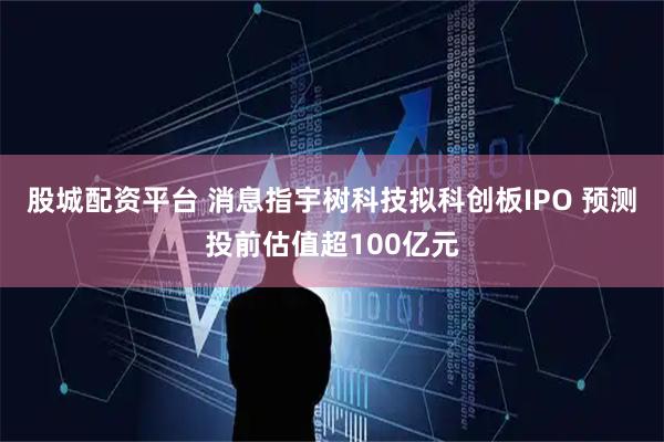 股城配资平台 消息指宇树科技拟科创板IPO 预测投前估值超100亿元