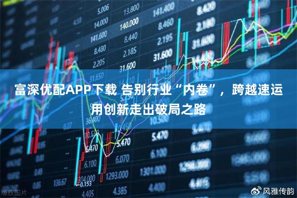 富深优配APP下载 告别行业“内卷”，跨越速运用创新走出破局之路