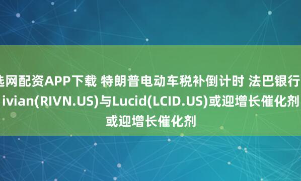 倍选网配资APP下载 特朗普电动车税补倒计时 法巴银行：Rivian(RIVN.US)与Lucid(LCID.US)或迎增长催化剂