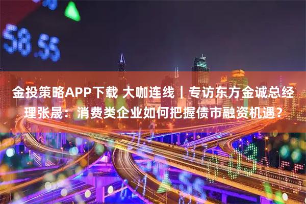 金投策略APP下载 大咖连线｜专访东方金诚总经理张晟：消费类企业如何把握债市融资机遇？