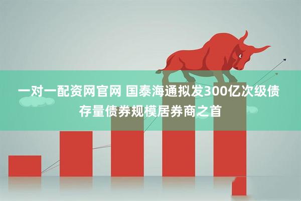 一对一配资网官网 国泰海通拟发300亿次级债 存量债券规模居券商之首