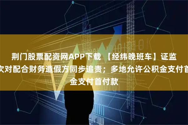 荆门股票配资网APP下载 【经纬晚班车】证监会首次对配合财务造假方同步追责；多地允许公积金支付首付款