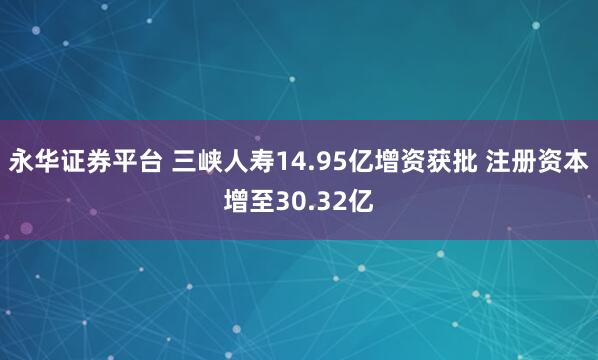 永华证券平台 三峡人寿14.95亿增资获批 注册资本增至30.32亿