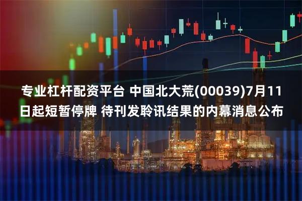 专业杠杆配资平台 中国北大荒(00039)7月11日起短暂停牌 待刊发聆讯结果的内幕消息公布