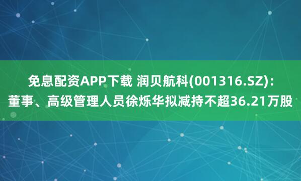 免息配资APP下载 润贝航科(001316.SZ)：董事、高级管理人员徐烁华拟减持不超36.21万股