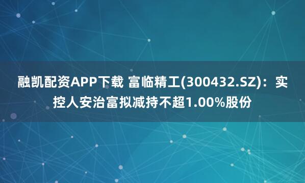 融凯配资APP下载 富临精工(300432.SZ)：实控人安治富拟减持不超1.00%股份