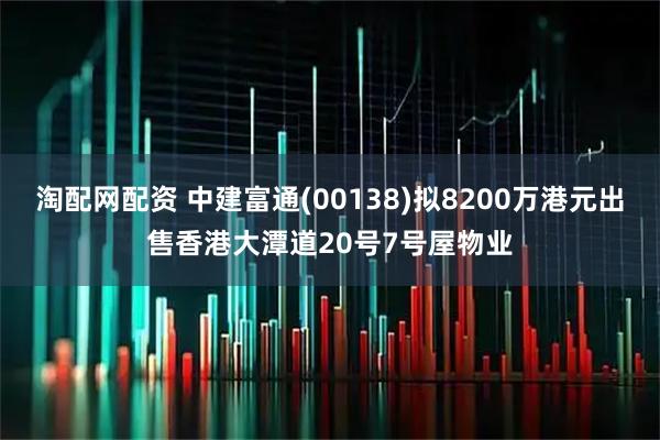 淘配网配资 中建富通(00138)拟8200万港元出售香港大潭道20号7号屋物业