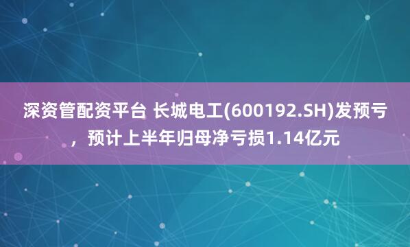 深资管配资平台 长城电工(600192.SH)发预亏，预计上半年归母净亏损1.14亿元