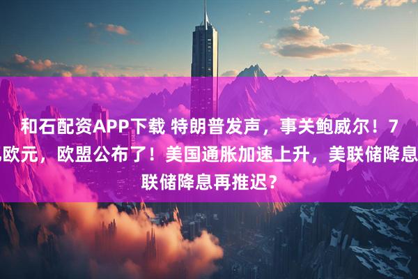 和石配资APP下载 特朗普发声，事关鲍威尔！7年2万亿欧元，欧盟公布了！美国通胀加速上升，美联储降息再推迟？