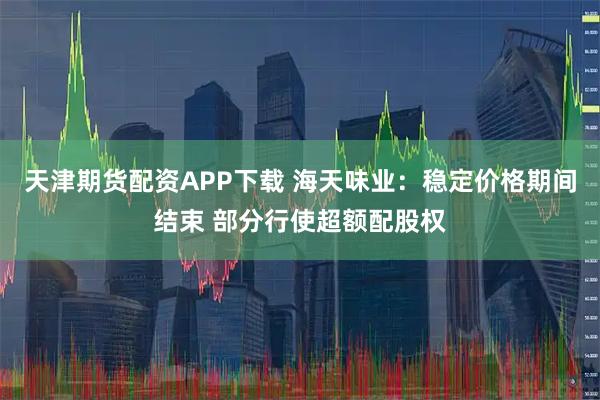 天津期货配资APP下载 海天味业：稳定价格期间结束 部分行使超额配股权