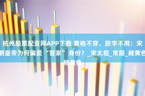 杭州股票配资网APP下载 黄袍不穿，朕字不用：宋朝皇帝为何偏爱 “官家” 身份？_宋太祖_常服_赭黄色