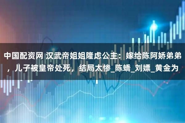 中国配资网 汉武帝姐姐隆虑公主:嫁给陈阿娇弟弟,儿子被皇帝处死,结局太惨_陈蟜_刘嫖_黄金为