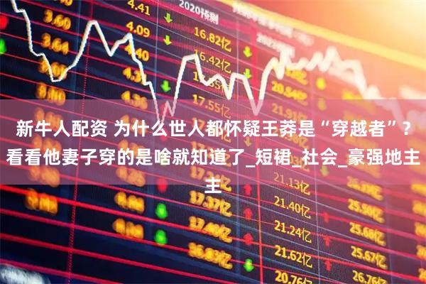 新牛人配资 为什么世人都怀疑王莽是“穿越者”？看看他妻子穿的是啥就知道了_短裙_社会_豪强地主