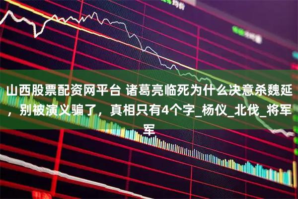 山西股票配资网平台 诸葛亮临死为什么决意杀魏延，别被演义骗了，真相只有4个字_杨仪_北伐_将军