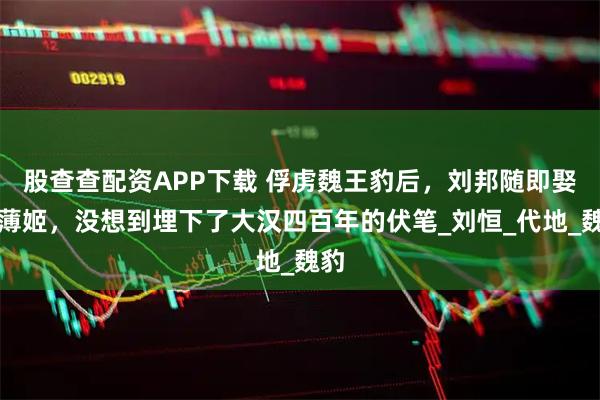 股查查配资APP下载 俘虏魏王豹后，刘邦随即娶了薄姬，没想到埋下了大汉四百年的伏笔_刘恒_代地_魏豹