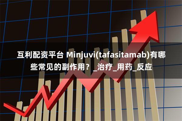 互利配资平台 Minjuvi(tafasitamab)有哪些常见的副作用？_治疗_用药_反应