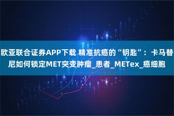 欧亚联合证券APP下载 精准抗癌的“钥匙”：卡马替尼如何锁定MET突变肿瘤_患者_METex_癌细胞