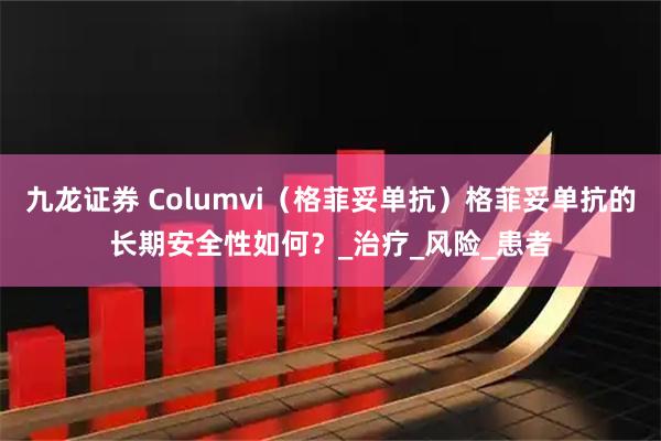 九龙证券 Columvi（格菲妥单抗）格菲妥单抗的长期安全性如何？_治疗_风险_患者
