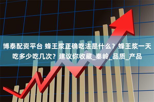 博泰配资平台 蜂王浆正确吃法是什么？蜂王浆一天吃多少吃几次？建议你收藏_秦岭_品质_产品