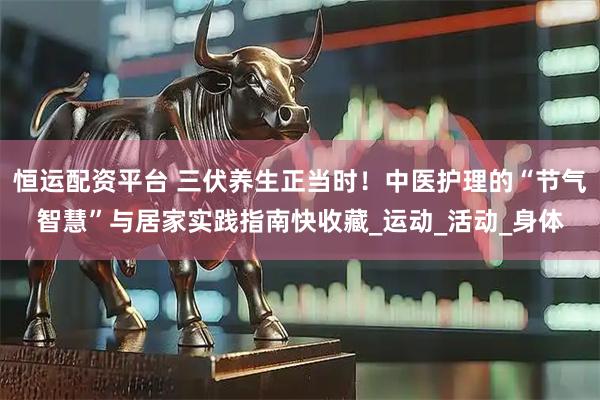 恒运配资平台 三伏养生正当时！中医护理的“节气智慧”与居家实践指南快收藏_运动_活动_身体