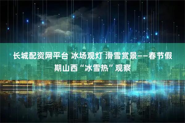 长城配资网平台 冰场观灯 滑雪赏景——春节假期山西“冰雪热”观察