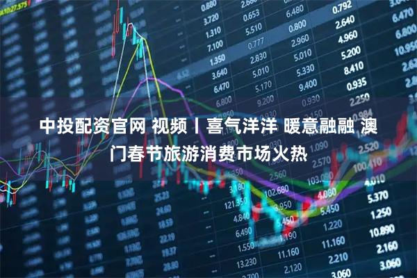 中投配资官网 视频丨喜气洋洋 暖意融融 澳门春节旅游消费市场火热