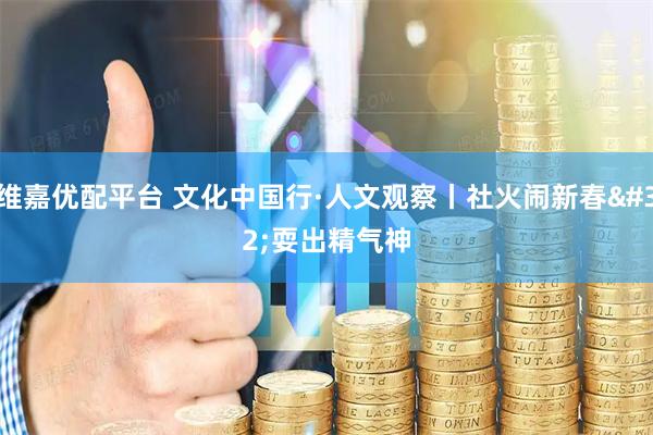 维嘉优配平台 文化中国行·人文观察丨社火闹新春 耍出精气神