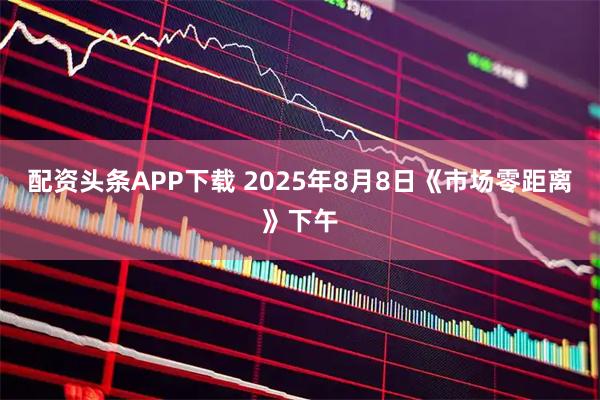 配资头条APP下载 2025年8月8日《市场零距离》下午
