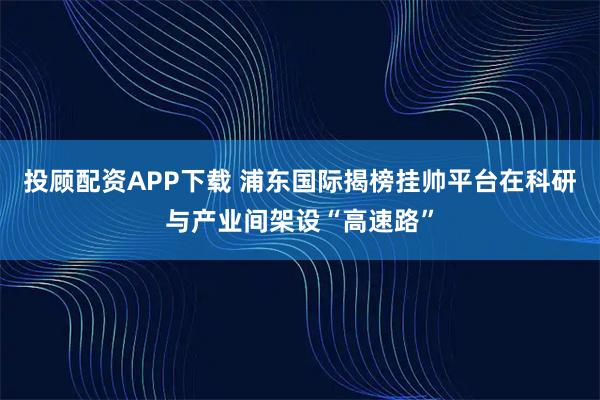 投顾配资APP下载 浦东国际揭榜挂帅平台在科研与产业间架设“高速路”