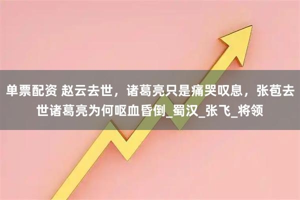 单票配资 赵云去世，诸葛亮只是痛哭叹息，张苞去世诸葛亮为何呕血昏倒_蜀汉_张飞_将领