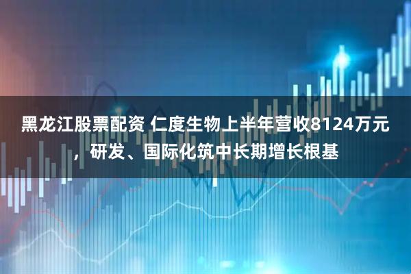 黑龙江股票配资 仁度生物上半年营收8124万元，研发、国际化筑中长期增长根基