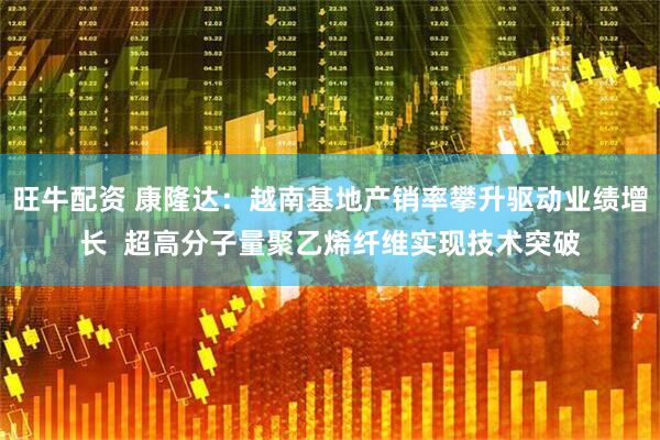 旺牛配资 康隆达：越南基地产销率攀升驱动业绩增长  超高分子量聚乙烯纤维实现技术突破