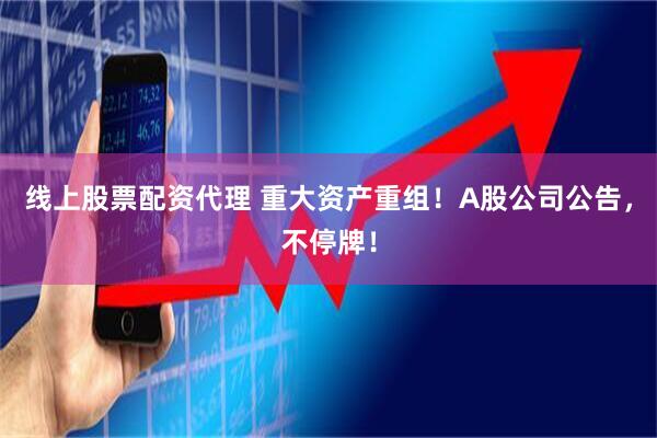 线上股票配资代理 重大资产重组！A股公司公告，不停牌！
