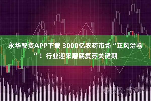 永华配资APP下载 3000亿农药市场“正风治卷”！行业迎来磨底复苏关键期