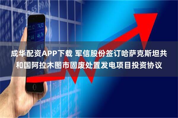 成华配资APP下载 军信股份签订哈萨克斯坦共和国阿拉木图市固废处置发电项目投资协议