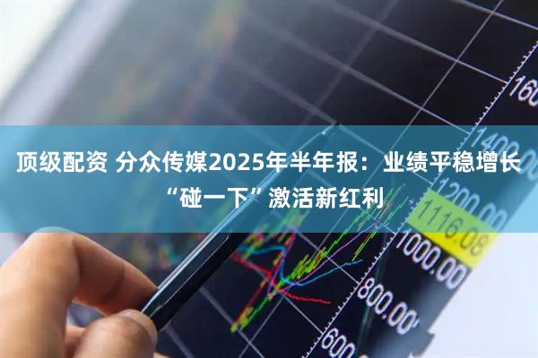 顶级配资 分众传媒2025年半年报：业绩平稳增长 “碰一下”激活新红利