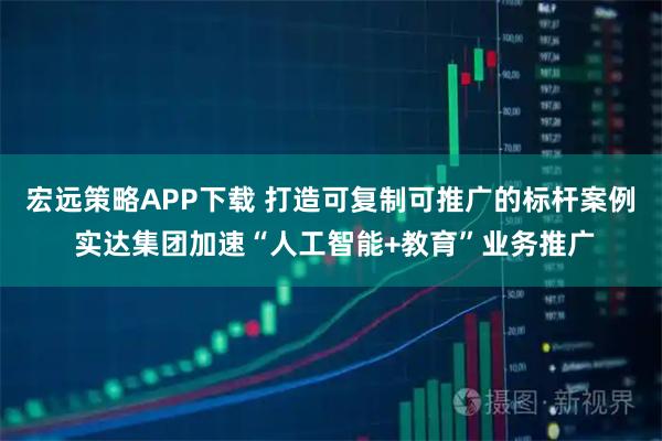 宏远策略APP下载 打造可复制可推广的标杆案例 实达集团加速“人工智能+教育”业务推广