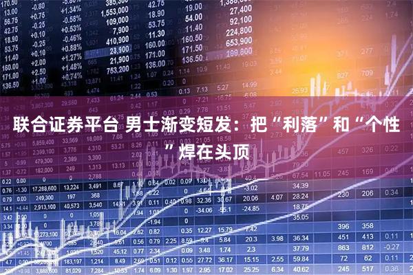 联合证券平台 男士渐变短发：把“利落”和“个性”焊在头顶