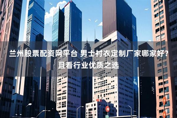 兰州股票配资网平台 男士衬衣定制厂家哪家好？且看行业优质之选