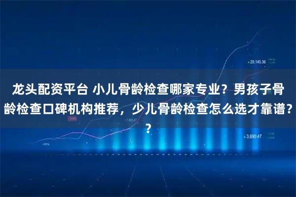 龙头配资平台 小儿骨龄检查哪家专业？男孩子骨龄检查口碑机构推荐，少儿骨龄检查怎么选才靠谱？